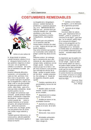 SER CAMPESINO                                                        Página 4



                    COSTUMBRES REMEDIABLES
                                      La drogadicción o drogodepen-                   Cambios en los hábitos
                                      dencia o también llamada de-               de higiene y en la alteración
                                      pendencia a sustancias psicoacti-          de la apariencia personal.
                                      vas, es la IMPERIOSA NECESI-                       Aumento de la fatiga,
                                      DAD que una persona tiene por               irritabilidad.
                                      consumir bebidas con contenidos             Excesivos dolor de cabeza.
                                      alcohólicos u otra clase de            Pero, ¿qué importancia tiene la
                                      drogas (marihuana y cocaína,           familia?, ¿cómo se previene el
                                      tranquilizantes, alucinógenos,         consumo en los hijos?, ¿qué tiene
                                      etc)                                   que ver la relación padres-hijos
                                      En nuestro país este problema          en el consumo de drogas?...
                                      va en aumento cada día;                Estas y otras preguntas son fre-
                                      involucrando a menores de edad         cuentes en los padres que son
                                      y a más mujeres de las que uno         responsables en su formación.
                                      puede imaginarse.                      La familia debe ser entendida solo
                                      Hay varios síntomas que pueden

V       ivimos en una cultura de

la droga desde la mañana,
                                      ser reconocidos como señales de
                                      peligro cuando hay abuso de dro-
                                      gas.
                                      Debemos aclarar, sin embargo,
                                                                             en un sentido tradicional ya que
                                                                             nuestra sociedad adopta distin-
                                                                             tas formas.

                                                                             Es importante que los padres im-
cuando tomamos cafeína o té en        que la presencia de uno o dos          pongan normas ya que los hijos
el desayuno hasta la noche, en        síntomas de ellos solamente no         no son simple copias de ellos.
que podemos relajarnos al volver      siempre indica problemas con las       Esas normas deben ser claras y
a la casa con un aperitivo al-        drogas; puede revelar otras            los padres deben señalar las razo-
cohólico o un inductor del sueño      causas ya que no es fácil a sim-       nes para que los hijos entiendan
con un somnífero recetado por         ple vista reconocer a una persona      el por qué de esas normas y la
el médico.                            que está bajo los efectos de la        necesidad de respetarlas.
Estamos utilizando diferentes         droga porque se puede confun-          El control efectivo no está basado
sustancias y el consumidor es         dir con otros estados emociona-        en el miedo, la fuerza o el castigo
cada vez más permisivo. Esto          les. Sin embargo, el listado de        indiscriminado sino, en el respeto
hace creer a las personas que         las siguientes situación, puede        hacia los hijos.
no sucede nada pero no piensan        ayudar:                                                   Emmanuel Rivas
que la drogadicción y todo lo aso-                                                              Mauro Carrazana
                                             Cambios repentinos de la
ciado a ella es una gran pérdida                                                                   Jesús Abrego
                                         personalidad y exceso de mal
de plata para quienes están en                                                
                                         humor.
contra, sobre todos para el Es-
tado que debe combatirlas desde              Notable caída en el redi-
muchos puntos a la vez.                  miendo escolar o abandono
Las drogas son sustancias cuyo           de los estudios.
consumo puede producir depen-                Alejamiento de la campa-
dencia, estimulación o depresión         ña de otras personas.
afectando al sistema nervioso
central y puede dar     como re-              Pérdida de interés en las
sultado trastorno en la función          actividades favoritas .
del juicio, del comportamiento o              Aumento de conflictos y
del ánimo de la persona.                 peleas en el seno de la fami-
En dosis leves, las drogas, produ-       lia.
cen una primera fase de excita-                 Ojos enrojecidos.
ción cordial, luego sedación y
sudor.                                          Distracción, risas excesi-
También generan tolerancia y, en         vas.
consecuencia, adicción pudiendo               Actividades antisociales
ocasionar intoxicaciones agudas e        tales como mentir, robar,
incluso la muerte                        faltar colegio etc.
 