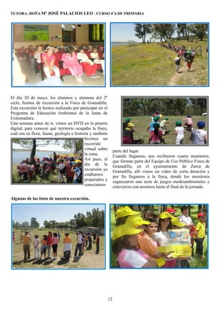 TUTORA. DOÑA Mª JOSÉ PALACIOS LEO . CURSO 4ºA DE PRIMARIA




El día 20 de mayo, los alumnos y alumnas del 2º
ciclo, fuimos de excursión a la Finca de Granadilla.
Esta excursión la hemos realizado por participar en el
Programa de Educación Ambiental de la Junta de
Extremadura.
Una semana antes de ir, vimos un DVD en la pizarra
digital, para conocer qué territorio ocupaba la finca,
cuál era su flora, fauna, geología e historia y también
                                           hicimos un
                                           recorrido
                                           virtual sobre        parte del lugar.
                                           la zona.             Cuando llegamos, nos recibieron cuatro monitores,
                                           Así pues, el         que forman parte del Equipo de Uso Público Finca de
                                           día de la            Granadilla, en el ayuntamiento de Zarza de
                                           excursión ya         Granadilla, allí vimos un vídeo de corta duración y
                                           estábamos            por fin llegamos a la finca, donde los monitores
                                           preparados y         organizaron una serie de juegos medioambientales y
                                           conocíamos           estuvieron con nosotros hasta el final de la jornada.

Algunas de las fotos de nuestra excursión.




                                                           12
 