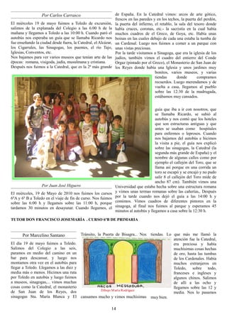 Por Carlos Carrasco                           de España. En la Catedral vimos: arcos de arte gótico,
                                                                frescos en las paredes y en los techos, la puerta del perdón,
El miércoles 19 de mayo fuimos a Toledo de excursión,           la puerta del infierno, el retablo, la sala del tesoro donde
salimos de la explanada del Colegio a las 6:00 h de la          había cruces, coronas, etc.- la sacristía en la cual había
mañana y llegamos a Toledo a las 10:00 h. Cuando paró el        muchos cuadros de el Greco, de Goya, etc. Había unas
autobús nos esperaba un guía que se llamaba Ricardo nos         boinas en las cuales debajo de cada una estaba la tumba de
fue enseñando la ciudad desde fuera, la Catedral, el Alcázar,   un Cardenal. Luego nos fuimos a comer a un parque con
los Cigarrales, las Sinagogas, los puentes, el río Tajo,        unas vistas preciosas.
Iglesias, Conventos, etc.                                       Por la tarde visitamos a Sinagoga, que era la iglesia de los
Nos bajamos para ver varios museos que tenían arte de las       judíos, también vimos el cuadro del entierro del Conde
épocas: romana, visigoda, judía, musulmana y cristiana.         Orgaz (pintado por el Greco), el Monasterio de San Juan de
Después nos fuimos a la Catedral, que es la 2ª más grande       los Reyes donde había una Iglesia y unos jardines muy
                                                                                        bonitos, varios museos, y varias
                                                                                        tiendas       donde       compramos
                                                                                        recuerdos. Luego merendamos y de
                                                                                        vuelta a casa, llegamos al pueblo
                                                                                        sobre las 12:30 de la madrugada,
                                                                                        estábamos muy cansados.


                                                                                        guía que iba a ir con nosotros, que
                                                                                        se llamaba Ricardo, se subió al
                                                                                        autobús y nos contó que los hoteles
                                                                                        que son estructuras antiguas y que
                                                                                        antes se usaban como hospitales
                                                                                        para enfermos o leprosos. Cuando
                                                                                        nos bajamos del autobús e hicimos
                                                                                        la visita a pie, el guía nos explicó
                                                                                        sobre las sinagogas, la Catedral (la
                                                                                        segunda más grande de España) y el
                                                                                        nombre de algunas calles como por
                                                                                        ejemplo el callejón del Toro, que se
                                                                                        llama así porque en una corrida un
                                                                                        toro se escapó y se encajó y no pudo
                                                                                        salir 8 el callejón del Toro mide de
                                                                                        ancho 87 cm). También vimos una
                  Por Juan José Higuero                         Universidad que estaba hecha sobre una estructura romana
El miércoles, 19 de Mayo de 2010 nos fuimos los cursos          y vimos unas termas romanas sobre las cañerías,. Después
6ºA y 6º B a Toledo en el viaje de fin de curso. Nos fuimos     por la tarde cuando nos dejó el guía a las 14:00 h y
sobre las 6:00 h y llegamos sobre las 11:00 h, porque           comimos. Vimos cuadros de diferentes pintores en la
tardamos 30 minutos en desayunar. Cuando llegamos, el           sinagoga, al final nos fuimos al parque y esperamos 45
                                                                minutos al autobús y llegamos a casa sobre la 12:30 h.

TUTOR DON FRANCISCO JOSEMARÍA . CURSO 6ºB DE PRIMARIA


       Por Marcelino Santano              Tránsito, la Puerta de Bisagra... Nos      tiendas. Lo que más me llamó la
                                                                                                 atención fue la Catedral,
El día 19 de mayo fuimos a Toledo.                                                               era preciosa y había
Salimos del Colegio a las seis,                                                                  muchísimas cosas hechas
paramos en medio del camino en un                                                                de oro, hasta las tumbas
bar para descansar, y luego nos                                                                  de los Cardenales. Había
montamos otra vez en el autobús para                                                             muchos extranjeros en
llegar a Toledo. Llegamos a las diez y                                                           Toledo, sobre todo,
media más o menos. Hicimos una ruta                                                              franceses e ingleses y
por Toledo en autobús y luego fuimos                                                             algunos chinos. Salimos
a museos, sinagogas,... vimos muchas                                                             de allí a las ocho y
cosas como la Catedral, el monasterio                                                            llegamos sobre las 12 y
de San Juan de los Reyes, dos                         Dibujo M arta Rodríguez
                                                                                                 media. Nos lo pasamos
sinagogas Sta. María Blanca y El          cansamos mucho y vimos muchísimas          muy bien.

                                                             14
 