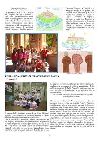 Por Nerea Torreño                                                         Puerta de Bisagra, La Catedral y La
                                                                                   Sinagoga. Luego en un parque, nos
Los alumnos/as de 6º A y 6º B salieron                                             comimos unos bocadillos y a ver el
del Colegio a las 6 de la mañana. El                                               cuadro “El Entierro del Conde de
viaje duró aproximadamente cinco                                                   Orgaz”     Volvimos al parque a
horas, así que llegamos a las 11 h de la                                           merendar y luego nos dirigimos al
mañana. En Toledo un guía nos enseñó                                               autobús. ´Paramos antes a descansar,
muchos monumentos una iglesia                                                      beber, echarnos fotos y luego nos
cristiana convertida en restaurante, un                                            fuimos al autobús. Llegamos al
museo con trozos de escultura,                                                     Colegio aproximadamente a las 12 y
cerámica, coronas... También vimos la                                              media.




                                                                                     Dibujo Noelia Paniagua




                                                                                    Dibujo Luz Belén Román
TUTORA. DOÑA JOSEFINA Mª FERNÁNDEZ. CURSO 3 AÑOS A
¡¡ Primavera !!

                                                              La alegría y las sonrisas, reflejadas en el rostro de nuestras
                                                              madres es la recompensa al esfuerzo y dedicación de los
                                                              niños/as y maestra de 3años A, que lo realizamos para que
                                                              fuera un éxito y refleja el amor y lo que significan ellas en
                                                              nuestras vidas.
                                                                “De todas las cosas que puedo nombrar nada hay más
                                                                                bonito que decir mamá.”

                                                              Decoramos la clase con flores y animales hechos por
                                                              nosotros con la ayuda de nuestra “seño”. Plantamos
                                                              semillas y nos salieron unas plantas preciosas de lentejas y
                                                              garbanzos que hemos visto crecer gracias a nuestros
                                                              cuidados. También tenemos animales, gusanos de seda que
                                                              hemos seguido desde que salieron de un “puntito” que
El mes de abril y la primera semana de mayo han sido muy      nuestra “seño” nos dijo que eran los huevos, les hemos
movidos y muy intensos: la primavera, preparar el regalo      dado de comer hojas de morera y cada día engordaban ,
del día de la madre, nuestra primera excursión...             engordaban...., los fines de semana, por turnos, nos los
Con la llegada de la primavera, nuestra clase se lleno de     llevábamos a casa como a nuestra mascota “caramelo”, y
luz, alegría y movimiento, mucho movimiento. Preparamos       los lunes cuando los veíamos, más gordos, mas gordos...y
el primer regalo que hacíamos para mamá y dárselo en su       ahora han hecho ya todos sus capullos y están dentro
día (2 de mayo) sin lugar a dudas un celebración muy          convirtiéndose en mariposa, ¡ya no hay que darles de
especial, en los días previos, tuvimos que colorear, picar,   comer!.
recortar y pegar, atrapando un trocito de cielo con su sol.

                                                          15
 