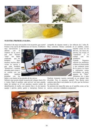 NUESTRA PRIMERA SALIDA.

El martes 4 de mayo nos tocaba ir de excursión ¡que suerte!   compañía de algunas mamá y los niños/as de 3 años B.
Fuimos a las cuevas de Maltravieso en Cáceres. Estábamos      Muy contentos íbamos cantando en el autobús, vimos
muy nerviosos/as y                                                                                 muchas cosas: la vía
además       con     la                                                                            del tren, las vacas, las
sorpresa de la cueva                                                                               encinas, las ovejas, el
aun más. Nuestra                                                                                   “carrefourt”      y   la
“seño” nos había                                                                                   cuidad      con      los
explicado     que los                                                                              semáforos.
hombres           hace                                                                             Cuando         llegamos
muchos, muchos años,                                                                               salieron los monitores
vivían en cuevas y                                                                                 a darnos la bienvenida
que eran hombres                                                                                   y nos contaron cosas
“primitivos”, cazaban                                                                              de la cueva, la vimos
animales para comer y                                                                              y realizamos varias
se vestían con sus                                                                                 actividades, un puzle
pieles,        también                                                                             gigante de “Talut”
pintaban     con    los                                                                            ,pintamos, etc. y para
dedos y sus manos en las paredes de las cuevas.               finalizar tomamos nuestra merienda en un parque muy
Salimos muy pronto desde la puerta del colegio, hacia frío    divertido. Nos lo pasamos ¡genial!. Nos dieron unos
y viento, llegó el autobús, ¡qué nervios! era muy grande,     carpetas para hacer actividades en el cole, que las hicimos
antes de montar en él nos pusimos nuestro carnet de           en clase otro día.
identificación al cuello, con nuestra foto y la de nuestro    Se portaron de maravilla tanto en el autobús como en las
equipo ( perrito, patito, gatito y mariposa), fuimos en       cuevas ¡ son unos verdaderos campeones!




                                                          16
 