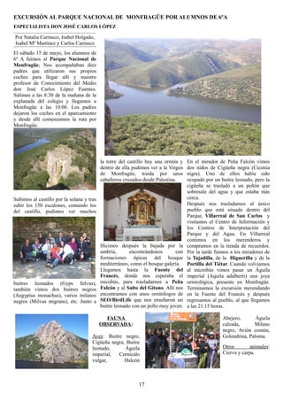EXCURSIÓN AL PARQUE NACIONAL DE MONFRAGÜE POR ALUMNOS DE 6ºA
ESPECIALISTA DON JOSÉ CARLOS LÓPEZ

Por Natalia Carrasco, Isabel Holgado,
Isabel Mª Martínez y Carlos Carrasco
El sábado 15 de mayo, los alumnos de
6º A fuimos al Parque Nacional de
Monfragüe. Nos acompañaban diez
padres que utilizaron sus propios
coches para llegar allí y nuestro
profesor de Conocimiento del Medio
don José Carlos López Fuentes.
Salimos a las 8:30 de la mañana de la
explanada del colegio y llegamos a
Monfragüe a las 10:00. Los padres
dejaron los coches en el aparcamiento
y desde allí comenzamos la ruta por
Monfragüe.




                                           la torre del castillo hay una ermita y   En el mirador de Peña Falcón vimos
                                           dentro de ella pudimos ver a la Virgen   dos nidos de Cigüeña negra (Ciconia
                                           de Monfragüe, traída por unos            nigra). Uno de ellos había sido
                                           caballeros cruzados desde Palestina.     ocupado por un buitre leonado, pero la
                                                                                    cigüeña se trasladó a un peñón que
                                                                                    sobresale del agua y que estaba más
Subimos al castillo por la solana y tras                                            cerca.
subir los 150 escalones, contando los                                               Después nos trasladamos al único
del castillo, pudimos ver muchos                                                    pueblo que está situado dentro del
                                                                                    Parque, Villarreal de San Carlos y
                                                                                    visitamos el Centro de Información y
                                                                                    los Centros de Interpretación del
                                                                                    Parque y del Agua. En Villarreal
                                                                                    comimos en los merenderos y
                                           Hicimos después la bajada por la         compramos en la tienda de recuerdos.
                                           umbría,       encontrándonos       con   Por la tarde fuimos a los miradores de
                                           formaciones típicas del bosque           la Tajadilla, de la Higuerilla y de la
                                           mediterráneo, como el bosque galería.    Portilla del Tiétar. Cuando volvíamos
                                           Llegamos hasta la Fuente del             al microbús vimos pasar un Águila
                                           Francés, donde nos esperaba el           imperial (Aquila adalberti) una joya
buitres leonados (Gyps          fulvus),   micobús, para trasladarnos a Peña        ornitológica, presente en Monfragüe.
también vimos dos buitres        negros    Falcón y al Salto del Gitano. Allí nos   Terminamos la excursión merendando
(Aegypius monachus), varios     milanos    encontramos con unos ornitólogos de      en la Fuente del Francés y después
negros (Milvus migrans), etc.   Junto a    SEO/BirdLife que nos enseñaron un        regresamos al pueblo, al que llegamos
                                           buitre leonado con un pollo muy joven.   a las 21:15 horas.

                                             FAUNA                                                  Abejero,       Águila
                                           OBSERVADA:                                               calzada,      Milano
                                                                                                    negro, Avión común,
                                      Aves: Buitre negro,                                           Golondrina, Paloma.
                                      Cigüeña negra, Buitre
                                      leonado,      Águila                                          Otros        animales:
                                      imperial,  Cernícalo                                          Cierva y carpa.
                                      vulgar,       Halcón



                                                            17
 