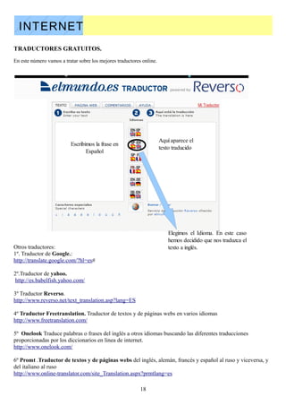 INTERNET
TRADUCTORES GRATUITOS.
En este número vamos a tratar sobre los mejores traductores online.




                                                                      Aquí aparece el
                          Escribimos la frase en
                                                                      texto traducido
                                 Español




                                                                          Elegimos el Idioma. En este caso
                                                                          hemos decidido que nos traduzca el
Otros traductores:                                                        texto a inglés.
1º. Traductor de Google.:
http://translate.google.com/?hl=es#

2º.Traductor de yahoo.
 http://es.babelfish.yahoo.com/

3º Traductor Reverso.
http://www.reverso.net/text_translation.asp?lang=ES

4º Traductor Freetranslation. Traductor de textos y de páginas webs en varios idiomas
http://www.freetranslation.com/

5º Onelook Traduce palabras o frases del inglés a otros idiomas buscando las diferentes traducciones
proporcionadas por los diccionarios en linea de internet.
http://www.onelook.com/

6º Promt .Traductor de textos y de páginas webs del inglés, alemán, francés y español al ruso y viceversa, y
del italiano al ruso
http://www.online-translator.com/site_Translation.aspx?prmtlang=es

                                                           18
 