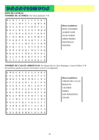 P A SA TI EMP O S
SOPA DE LETRAS:
NOMBRE DE AUTORES: Por Clara Salomón 5º B

 W E R T J           K L J       F   S   E R T
 U J     H J     M P     V F     J   Q W E R
                                                                     Busca 6 palabras:
 R O S       A N A V A R R C X I
                                                                     ROSA NAVARRO.
 B R S       L B V Z Z O Y W Q O
                                                                     ALBERT JANÉ
 J   D F     B N A H X P             T R B P
                                                                     JULIO VERNE
 Y I     D E M N J           K L Ñ M N L
                                                                     JORDI SIERRA
 T S     G R E E N A Q T U J                    K
                                                                     PAVANELLO
 T I     H T S       L M Z X C V H N
                                                                     STILTON
 R E K J         U L I       O V E R N E
 E R Ñ A D O Q J                 H G F      D K
 D R K N F           F   W K L Ñ P          O L
 S   A J     E V B E R T Y U I                  Ñ
 S   S   T I     L T O N N H K L Ñ

NOMBRE DE CALLES ARROYANAS: Por Raquel Sierra, Sara Rodríguez y Laura Pallero 4º B
(las palabras pueden a parecer horizontal, vertical o en diagonal)

 Q W R E R T Y F                 U Z X B Z
 C O L O N N G S                 H A V U S
                                                                     Busca 6 palabras:
 Q W D T S           M P     H W U L Ñ A
                                                                     VIRGEN DE LA LUZ
 Z S     C Z R A Ñ J             E A I      P   N
                                                                     ROSALES
 X A S       X T X L W L A O P                  S
                                                                     CÁCERES
 C J     K Ñ P       Z A E S         X R U E
                                                                     PARRA
 N H C H K L D B S                   N F    Y B
                                                                     SAN SEBASTIAN
 M G A F         D N S       P   O Y T Q A
                                                                     COLON
 L F     C W E T Y U Z C V W S
 Ñ D E G V Q L U K E U T T
 P   A R R A W Ñ T J                 A J    R I
 B I     E J     H A S       H F     S   R F    A
 V D S       Q B N M K L O U D N




                                                      19
 