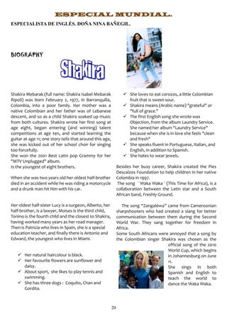 ESPECIAL MUNDIAL.
ESPECIALISTA DE INGLÉS. DOÑA NINA BAÑEGIL.




BIOGRAPHY




Shakira Mebarak (full name: Shakira Isabel Mebarak                 She loves to eat corozos, a little Colombian
Ripoll) was born February 2, 1977, in Barranquilla,                 fruit that is sweet-sour.
Colombia, into a poor family. Her mother was a                     Shakira means (Arabic name) "grateful" or
native Colombian and her father was of Lebanese                     "full of grace."
descent, and so as a child Shakira soaked up music                 The first English song she wrote was
from both cultures. Shakira wrote her first song at                 Objection, from the album Laundry Service.
age eight, began entering (and winning) talent                      She named her album "Laundry Service"
competitions at age ten, and started learning the                   because when she is in love she feels "clean
guitar at age 11; one story tells that around this age,             and fresh"
she was kicked out of her school choir for singing                 She speaks fluent in Portuguese, Italian, and
too forcefully.                                                     English, in addition to Spanish.
She won the 2001 Best Latin pop Grammy for her                     She hates to wear jewels.
"MTV Unplugged" album.
Is the youngest of eight brothers.                             Besides her busy career, Shakira created the Pies
                                                               Descalzos Foundation to help children in her native
When she was two years old her oldest half-brother             Colombia in 1997.
died in an accident while he was riding a motorcycle           The song ` Waka Waka ´ (This Time for Africa), is a
and a drunk man hit him with his car.                          collaboration between the Latin star and a South
                                                               African band, Freshly Ground.

Her oldest half-sister Lucy is a surgeon, Alberto, her            The song “Zangaléwa” came from Cameroonian
half-brother, is a lawyer, Moises is the third child,          sharpshooters who had created a slang for better
Tonino is the fourth child and the closest to Shakira,         communication between them during the Second
having worked many years as her road manager.                  World War. They sang together for freedom in
Then is Patricia who lives in Spain, she is a special          Africa.
education teacher, and finally there is Antonio and            Some South Africans were annoyed that a song by
Edward, the youngest who lives in Miami.                       the Colombian singer Shakira was chosen as the
                                                                                       official song of the 2010
                                                                                       World Cup, which begins
    Her natural haircolour is black.                                                  in Johannesburg on June
    Her favourite flowers are sunflower and                                           11.
     daisy.                                                                            She sings in both
    About sport, she likes to play tennis and                                         Spanish and English to
     swimming.                                                                         teach the world to
    She has three dogs : Coquito, Chan and                                            dance the Waka Waka.
     Gordita.



                                                          20
 