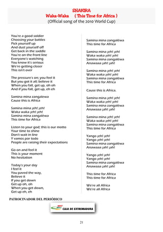 SHAKIRA
                       Waka-Waka ( This Time for Africa )
                       (Official song of the 2010 World Cup)


You're a good soldier
Choosing your battles                        Samina mina zangaléwa
Pick yourself up                             This time for Africa
And dust yourself off
Get back in the saddle                       Samina mina ¡eh! ¡eh!
You're on the front line                     Waka waka ¡eh! ¡eh!
Everyone's watching                          Samina mina zangaléwa
You know it's serious                        Anawaaa ¡ah! ¡ah!
We're getting closer
This isn't over                              Samina mina ¡eh! ¡eh!
                                             Waka waka ¡eh! ¡eh!
The pressure's on; you feel it               Samina mina zangaléwa
But you got it all; believe it               This time for Africa
When you fall, get up, oh oh
And if you fall, get up, eh eh               Cause this is Africa.
Samina mina zangalewa                        Samina mina ¡eh! ¡eh!
Cause this is Africa                         Waka waka ¡eh! ¡eh!
                                             Samina mina zangaléwa
Samina mina ¡eh! ¡eh!                        Anawaaa ¡ah! ¡ah!
Waka waka ¡eh! ¡eh!
Samina mina zangaléwa                        Samina mina ¡eh! ¡eh!
This time for Africa                         Waka waka ¡eh! ¡eh!
                                             Samina mina zangaléwa
Listen to your god; this is our motto        This time for Africa
Your time to shine
Don't wait in line                           Yango ¡eh! ¡eh!
Y vamos por todo                             Yango ¡eh! ¡eh!
People are raising their expectations        Samina mina zangaléwa
                                             Anawaaa ¡ah! ¡ah!
Go on and feel it
This is your moment                          Yango ¡eh! ¡eh!
No hesitation                                Yango ¡eh! ¡eh!
                                             Samina mina zangaléwa
Today's your day                             Anawaaa ¡ah! ¡ah!
I feel it
You paved the way,                           This time for Africa
Believe it                                   This time for Africa
If you get down
Get up oh, oh                                We're all Africa
When you get down,                           We're all Africa
Get up eh, eh

PATROCINADOR DEL PERIÓDICO




                                        21
 