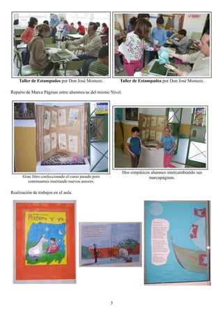 Taller de Estampados por Don José Mostazo.            Taller de Estampados por Don José Mostazo.

Reparto de Marca Páginas entre alumnos/as del mismo Nivel.




                                                             Dos simpáticos alumnos intercambiando sus
      Gran libro confeccionado el curso pasado pero                        marcapáginas.
         continuamos insertando nuevos autores.

Realización de trabajos en el aula.




                                                      3
 