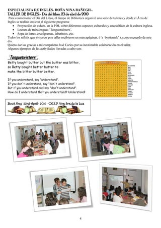 ESPECIALISTA DE INGLÉS. DOÑA NINA BAÑEGIL.
TALLER DE INGLÉS.- Día del libro, 23 de abril de 2010
 Para conmemorar el Día del Libro, el Grupo de Biblioteca organizó una serie de talleres y desde el Área de
Inglés se realizó uno con el siguiente programa:
    • Proyección de videos, en la PDI, sobre diferentes aspectos culturales y anecdóticos de la cultura inglesa.
    • Lectura de trabalenguas `Tonguetwisters´.
    • Sopa de letras, crucigramas, laberintos, etc.
Todos los niñ@s que visitaron este taller recibieron un marcapáginas, ( ‘a bookmark’ ), como recuerdo de este
día..
Quiero dar las gracias a mi compañero José Carlos por su inestimable colaboración en el taller.
Algunos ejemplos de las actividades llevadas a cabo son:

`Tonguetwisters´.
Betty bought butter but the butter was bitter,
so Betty bought better butter to
make the bitter butter better.

If you understand, say "understand".
If you don't understand, say "don't understand".
But if you understand and say "don't understand".
How do I understand that you understand? Understand!


Book Day 23rd April- 2010 C.E.I.P Ntra Sra.de la Luz




                                                       4
 