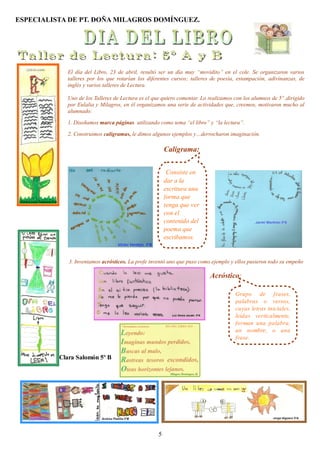 ESPECIALISTA DE PT. DOÑA MILAGROS DOMÍNGUEZ.




            El día del Libro, 23 de abril, resultó ser un día muy “movidito” en el cole. Se organizaron varios
            talleres por los que rotarían los diferentes cursos; talleres de poesía, estampación, adivinanzas, de
            inglés y varios talleres de Lectura.

            Uno de los Talleres de Lectura es el que quiero comentar. Lo realizamos con los alumnos de 5º ,dirigido
            por Eulalia y Milagros, en él organizamos una serie de actividades que, creemos, motivaron mucho al
            alumnado:

            1. Diseñamos marca páginas utilizando como tema “el libro” y “la lectura”.

            2. Construimos caligramas, le dimos algunos ejemplos y…derrocharon imaginación.

                                                       Caligrama:


                                                        Consiste en
                                                       dar a la
                                                       escritura una
                                                       forma que
                                                       tenga que ver
                                                       con el
                                                       contenido del
                                                       poema que
                                                       escribamos.


             3. Inventamos acrósticos. La profe inventó uno que puso como ejemplo y ellos pusieron todo su empeño

                                                                         Acróstico:

                                                                                    Grupo de frases,
                                                                                    palabras o versos,
                                                                                    cuyas letras iniciales,
                                                                                    leídas verticalmente,
                                                                                    forman una palabra,
                                                                                    un nombre, o una
                                                                                    frase.


          Clara Salomón 5º B




                                                   5
 