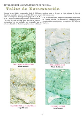 TUTOR. DON JOSÉ MOSTAZO. CURSO 5º B DE PRIMARIA,



Una de las actividades programadas desde la Biblioteca               contiene agua en la que se vierte pintura al óleo de
Escolar y realizadas con motivo del Día del Libro fue el             diferentes colores.
taller de estampación. Participaron los grupos de 1º, 3º, 4º y
                                                                     Con las estampaciones obtenidas se realizaron actividades
6º de E. Primaria; en los días posteriores también los de 5º.
                                                                     de creación literaria y se decoraron y elaboraron libros
  Se trata de una actividad muy sencilla de realizar y
                                                                     encuadernados manualmente y los cuadernos del Taller de
sorprendente por los resultados tan inesperados que se
                                                                     Escritura.
obtienen. Consiste en deslizar el papel sobre una cubeta que




               VOLCANES SUBMARINOS                                             ORILLAS DEL MAR
                   Clara Salomón.                                               María Rodrígue z.




          CASCADA DE LAS MARAVILLAS                                              PECES EN EL MAR
                 Jorge More no.                                                    Laura Santano.


                                                                 6
 