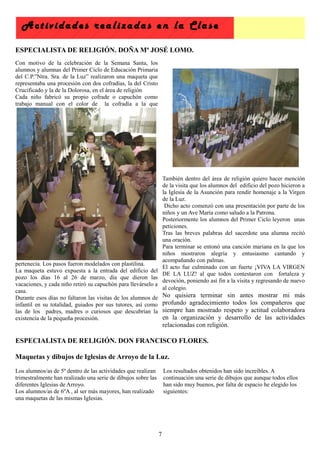 Actividades realizadas en la C lase

ESPECIALISTA DE RELIGIÓN. DOÑA Mª JOSÉ LOMO.
Con motivo de la celebración de la Semana Santa, los
alumnos y alumnas del Primer Ciclo de Educación Primaria
del C.P.”Ntra. Sra. de la Luz” realizaron una maqueta que
representaba una procesión con dos cofradías, la del Cristo
Crucificado y la de la Dolorosa, en el área de religión
Cada niño fabricó su propio cofrade o capuchón como
trabajo manual con el color de la cofradía a la que




                                                             También dentro del área de religión quiero hacer mención
                                                             de la visita que los alumnos del edificio del pozo hicieron a
                                                             la Iglesia de la Asunción para rendir homenaje a la Virgen
                                                             de la Luz.
                                                              Dicho acto comenzó con una presentación por parte de los
                                                             niños y un Ave María como saludo a la Patrona.
                                                             Posteriormente los alumnos del Primer Ciclo leyeron unas
                                                             peticiones.
                                                             Tras las breves palabras del sacerdote una alumna recitó
                                                             una oración.
                                                             Para terminar se entonó una canción mariana en la que los
                                                             niños mostraron alegría y entusiasmo cantando y
                                                             acompañando con palmas.
pertenecía. Los pasos fueron modelados con plastilina.
                                                             El acto fue culminado con un fuerte ¡VIVA LA VIRGEN
La maqueta estuvo expuesta a la entrada del edificio del
                                                             DE LA LUZ! al que todos contestaron con fortaleza y
pozo los días 16 al 26 de marzo, día que dieron las
                                                             devoción, poniendo así fin a la visita y regresando de nuevo
vacaciones, y cada niño retiró su capuchón para llevárselo a
                                                             al colegio.
casa.
Durante esos días no faltaron las visitas de los alumnos de No quisiera terminar sin antes mostrar mi más
infantil en su totalidad, guiados por sus tutores, así como profundo agradecimiento todos los compañeros que
las de los padres, madres o curiosos que descubrían la siempre han mostrado respeto y actitud colaboradora
existencia de la pequeña procesión.                          en la organización y desarrollo de las actividades
                                                                   relacionadas con religión.

ESPECIALISTA DE RELIGIÓN. DON FRANCISCO FLORES.

Maquetas y dibujos de Iglesias de Arroyo de la Luz.
Los alumnos/as de 5º dentro de las actividades que realizan        Los resultados obtenidos han sido increíbles. A
trimestralmente han realizado una serie de dibujos sobre las       continuación una serie de dibujos que aunque todos ellos
diferentes Iglesias de Arroyo.                                     han sido muy buenos, por falta de espacio he elegido los
Los alumnos/as de 6ºA , al ser más mayores, han realizado          siguientes:
una maquetas de las mismas Iglesias.




                                                               7
 