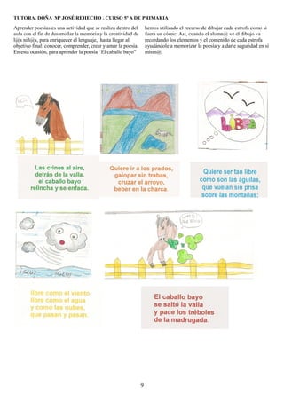 TUTORA. DOÑA Mª JOSÉ REHECHO . CURSO 5º A DE PRIMARIA

Aprender poesías es una actividad que se realiza dentro del         hemos utilizado el recurso de dibujar cada estrofa como si
aula con el fin de desarrollar la memoria y la creatividad de       fuera un cómic. Así, cuando el alumn@ ve el dibujo va
l@s niñ@s, para enriquecer el lenguaje, hasta llegar al             recordando los elementos y el contenido de cada estrofa
objetivo final: conocer, comprender, crear y amar la poesía.        ayudándole a memorizar la poesía y a darle seguridad en sí
En esta ocasión, para aprender la poesía “El caballo bayo”          mism@.




                                                                9
 