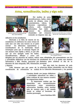 AAccttooss,, eesscceenniiffiiccaacciióónn,, bbaaiilleess yy aallggoo mmááss
Por medios de actos,
escenificaciones, bailes, elabo­
ración de dibujos, retos de
conocimientos, videos, los
docentes especialistas de
cultura, aula integrada,
informática han dado a
conocer las difefentes
efemérides del trimestre
teniendo un impacto más sig­
video de la abolición de la esclavitud por RPA
foto: Laura Huérfano
Pancartas en la plaza Bolivar para el Cuidado del
agua por SPE y aula integrada Foto Luz Pérez
nificativo en los estudiantes.
Motivado a la falta de interés de los
estudiantes al celebrarse los actos cívicos de
cada mes con sólo una lectura en el patio
central los diferentes especialistas y
coordinadores de la institución buscó
estrategias para que el mensaje llegara de
una manera más rápida y eficaz, es por ello
que un vivo ejemplo como los bailes,
escenificaciones, dibujos y actos son
dirigidos por los docentes de cultura, vídeos
y actividades didácticas con los docentes de
informática y RPA, charlas, pancartas por
docentes de aula integrada, SPE, Orientación
y deporte.
Cabe destacar que por parte de la
coordinación de orientación se realizó
unas olimpiadas del conocimiento con los
estudiantes de 5° y 6° grado una manera
dinámica para celebrar el día de la
juventud.
Por otro lado los docentes de aula
refuerzan dichas efemérides con los libros
de la Colección Bicentenario y las portátil
Canaima donde con juegos didácticos
y actividades educativas los niños y
niñas realizan de una manera creativa
las asignaciones dadas.
Es importante señalar que las
efemérides son acontecimientos
importantes como onomásticas,
aniversarios, batallas, entre muchas
más de nuestro país y del mundo
donde se refleja el heroismo de
muchos personajes.
Laura Huérfano RPA
estudiante a la izq. docente a la der. dibujando el rostro de Ezequiel Zamora
foto: Ezequiel Zamora
baile Día de la Mujer
foto: Ericka Flores
escenificación de la batalla de Carabobo
foto Juan Carlos
El Corozo, abril 2017 P/10 HISTORIA Y EFEMERIDES EEll CCoorroocciittoo iinnffoorrmmaattiivvoo
 