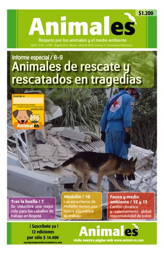 $1.200


                                Animales            Respeto por los animales y el medio ambiente
                                     ISSN: 2145 – 6798 - Bogotá D.C., Marzo - abril de 2010, número 3 - Circulación bimensual



Informe especial / 8-9

Animales de rescate y
rescatados en tragedias
 Gracias a

 Usted está leyendo este periódico
       y nosotros recibimos $100 para nuestra
                                     protección




       Animales
           Respeto a los derechos de los animales




                                                                 Medellín / 10                           Fauna y medio
Tras la huella / 7                                               Los excocheros de                       ambiente / 12 y 13
Se vislumbra una mejor                                           Medellín tienen una                     Cambio climático
vida para los caballos de                                        nueva alternativa                       y calentamiento global:
trabajo en Bogotá                                                de trabajo                              responsabilidad de todos

                             ¡ Suscríbete ya !
                               12 ediciones
                            por sólo $ 14.400
                    suscripcionperiodico@animal-es.com
                                                                          visita nuestra página web www.animal-es.com
 