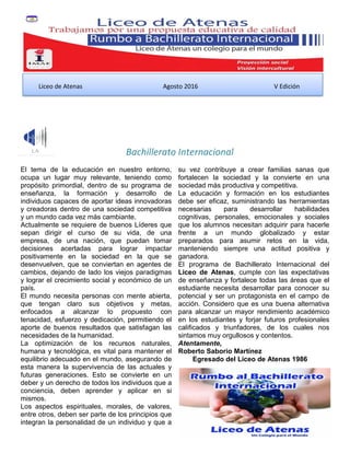 Bachillerato Internacional
El tema de la educación en nuestro entorno,
ocupa un lugar muy relevante, teniendo como
propósito primordial, dentro de su programa de
enseñanza, la formación y desarrollo de
individuos capaces de aportar ideas innovadoras
y creadoras dentro de una sociedad competitiva
y un mundo cada vez más cambiante.
Actualmente se requiere de buenos Líderes que
sepan dirigir el curso de su vida, de una
empresa, de una nación, que puedan tomar
decisiones acertadas para lograr impactar
positivamente en la sociedad en la que se
desenvuelven, que se conviertan en agentes de
cambios, dejando de lado los viejos paradigmas
y lograr el crecimiento social y económico de un
país.
El mundo necesita personas con mente abierta,
que tengan claro sus objetivos y metas,
enfocados a alcanzar lo propuesto con
tenacidad, esfuerzo y dedicación, permitiendo el
aporte de buenos resultados que satisfagan las
necesidades de la humanidad.
La optimización de los recursos naturales,
humana y tecnológica, es vital para mantener el
equilibrio adecuado en el mundo, asegurando de
esta manera la supervivencia de las actuales y
futuras generaciones. Esto se convierte en un
deber y un derecho de todos los individuos que a
conciencia, deben aprender y aplicar en si
mismos.
Los aspectos espirituales, morales, de valores,
entre otros, deben ser parte de los principios que
integran la personalidad de un individuo y que a
su vez contribuye a crear familias sanas que
fortalecen la sociedad y la convierte en una
sociedad más productiva y competitiva.
La educación y formación en los estudiantes
debe ser eficaz, suministrando las herramientas
necesarias para desarrollar habilidades
cognitivas, personales, emocionales y sociales
que los alumnos necesitan adquirir para hacerle
frente a un mundo globalizado y estar
preparados para asumir retos en la vida,
manteniendo siempre una actitud positiva y
ganadora.
El programa de Bachillerato Internacional del
Liceo de Atenas, cumple con las expectativas
de enseñanza y fortalece todas las áreas que el
estudiante necesita desarrollar para conocer su
potencial y ser un protagonista en el campo de
acción. Considero que es una buena alternativa
para alcanzar un mayor rendimiento académico
en los estudiantes y forjar futuros profesionales
calificados y triunfadores, de los cuales nos
sintamos muy orgullosos y contentos.
Atentamente,
Roberto Saborío Martínez
Egresado del Liceo de Atenas 1986
Liceo de Atenas Agosto 2016 V Edición
 