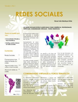 VOLUMEN 1, NO 1




                    REDES SOCIALES
                                                                                    Oscar Iván Montoya Ávila



                             LAS REDES SOCIALES ESTÁN CLASIFICADAS COMO GENÉRICAS, PROFESIONALES,
                             VERTICALES, COMUNIDADES VIRTUALES - FOROS TEMÁTICOS:


PUNTOS DE INTERÉS ESPE-      Se denominan redes socia-
CIAL:                        les verticales a aquellas
                             especializadas en una de-
                             terminada actividad, hob-
 Comunidades Virtuales y    bie, rol, etc
 Foros Temáticos.
                             Generalmente el creci-
 Sexting, puerta al abuso   miento en nuevos usuarios
 en redes sociales           de estas redes es mucho
                             más lenta y difícil que en
                             una red social general tipo
                             MySpace o Facebook. En
Contenido:                   contrapartida, la valora-
                             ción de cada usuario cre-
                             ce (sobre todo en algunas      na opción a la hora de        Con la red formada y la
                        1    temáticas como finanzas)       buscar empleo en Internet.    información laboral y pro-
Redes Sociales
                             debido a la mencionada         Estas redes están basadas     fesional actualizada, el
                             segmentación.                  en la generación de redes     perfil del usuario es mucho
Conozcamos mas          2                                   de contacto profesionales
                                                                                          más completo, permitien-
                             Las redes sociales profesio-   con compañeros de traba-
sobre la Redes So-           nales están orientadas a       jo, jefes, proveedores y
                                                                                          do nuevas vías desde las
ciales                       generar relaciones labora-     cualquiera persona con la     que encontrar trabajo y
                             les entre usuarios profesio-   se tenga o se hubiese teni-   socios comerciales o em-
Algunas redes cono- 3-7
                             nales convirtiéndose así       do una relación profesio-     presariales.
cidas a nivel mundial        naturalmente en una bue-       nal.
                        8
Abuso en redes so-
ciales
                             COMUNIDADES VIRTUALES & FOROS TEMATICOS
                             Se denomina comunidad          electrónico y grupos de       ticipar junto a otros indivi-
                             virtual a aquella comuni-      correo electrónico, Grupos    duos en juegos u otro tipo
                             dad cuyos vínculos, inter-     de noticias, Video Confe-     de actividad.
                             acciones y relaciones tie-     rencias, Chat.
                             nen lugar no en un espacio                                   Gestores de contenido
                             físico sino en un espacio      Dimensión de Usuario Múlti-   Sistemas Par to Par (P2P)
                             virtual como Internet.         ple: es un sistema que per-   BBS (sistema de tablón de
                                                            mite a sus usuarios conver-   anuncios)
                             Hay diferentes tipos de        tirse en el personaje que
                             comunidades       virtuales,   deseen y visitar mundos
                             Foros de discusión, Correo     imaginarios en los que par-
 