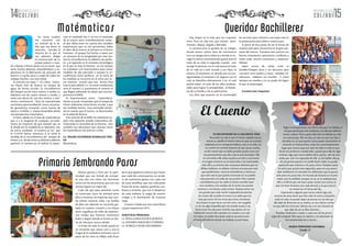 14 15NOVIEMBRE DE 2014 NOVIEMBRE DE 2014
COLSABI COLSABI
Damos gracias a Dios por la opor-
tunidad que nos brindó de compar-
tir este año con niños tan hermosos
como son los de primaria, que con una
sonrisa logran un mejor día.
Cada día que pasa sentimos como
se construyen lazos de amistad entre
ellos y nosotras, sin importar que rum-
bo tomen nuestras vidas. Las huellas
de ellos van dejando un recuerdo gra-
bado en nuestro corazón y nos hacen
sentir orgullosas de miles de experien-
cias vividas que hicieron momentos
leales y alegres donde se formó un dia-
rio de vida para nunca olvidar.
Lo lindo de todo lo vivido queda en
un recuerdo que marca una a una la
magia de la verdadera amistad y con el
pasar de los años se refleja cada fruto
de lo que logramos cultivar, que hacen
que cada día construyamos un sende-
ro de momentos gratos con cada una
de estas semillitas que van cultivando
frutos de amor, respeto, gratitud, con-
fianza y armonía que son el despertar
de cada mañana, la magia de nuestro
colegio y la iluminación de nuestras
vidas.
Gracias Colsabi por esta maravillosa
y grata experiencia 2014.
MAESTRAS PRIMARIA
Lic. ROSA LILIANA RIVEROS QUIROGA
Lic. JOHANNA EMILSE BELLO HERRERA
Lic. MARICELA MONCADA BARRERA
En cierta ocasión
me encontré con
un artículo de la bi-
blia que me llamo la
atención, narraba la
historia en la que el
rey salomón dirigía
la construcción de su
propio palacio y man-
do a llamar a Hiram quien era un joven que
tenía mucha destreza, entendimiento y ex-
periencia en la fabricación de artículos de
bronce y a quién puso a cargo de todos los
trabajos hechos con este metal.
El articulo era reyes 7 -23 y dice; ¨enton-
ces Hiram hizo de bronce un tanque de
agua, de forma circular. La circunferencia
del tanque era de trece metros y medio, su
diámetro era de cuatro metros y medio, y
tenía una altura de casi dos metros y vein-
ticinco centímetros¨. Para mí representaba
una buena oportunidad de hacer una prue-
ba geométrica tomando como fuente de
datos a la biblia e inspeccionándola desde
una perspectiva matemática.
Es bien sabido en el área de matemáticas
que si a la longitud de cualquier circunfe-
rencia sin importar de qué tamaño sea, se
le divide por la medida de su diámetro, nos
da como resultado el numero pi (π) que
es 3,14159 Aprox, entonces, si se toma la
medida de la circunferencia del tanque de
Hiram y se divide entre su diámetro debería
aparecer el numero pi, al realizar la opera-
ción el resultado fue 3, no era el resultado
de pi exacto pero inmediatamente enten-
dí que debía tener en cuenta dos variables
importantes que no me permitirían hallar
el valor de pi exacto, el primero es el factor
humano , el tanque fue hecho a mano por
un artesano de la antigüedad por este mo-
tivo la circunferencia no debería ser perfec-
ta, y el segundo es el contexto tecnológico
en el que se sitúa la historia, en ese tiempo
no contaban con instrumentos para tomar
medidas de alta precisión y aunque la cir-
cunferencia fuera perfecta en la toma de
las medidas se incurriría en el error, por es-
tos motivos concluí que una forma muy
exacta para definir a π en estas condiciones
seria el número 3, justamente el numero al
que llegué utilizando los datos que nos pro-
porciona la biblia.
Es impresionante como matemática-
mente se pude comprobar que el tanque de
Hiram realmente tenia forma circular y que
sus medidas fueron muy acertadas tenien-
do en cuenta que el suceso se desenvuelve
en la edad de bronce.
Este artículo de la biblia no solamente su-
pero esta pequeña prueba matemática de-
mostrando la veracidad de la historia, sino
también nos demuestra que ciencias como
las matemáticas nos acercan a Dios.
Lic. WILDER DUVEIRMAR RODRIGUEZ PINE-
DA
Matemáticas
Hay etapas en la vida que nos imponen
retos. Para mí, hay tres, que reúnen senti-
mientos alegría, orgullo y felicidad.
La primera,uno se gradúa de su colegio,
donde estuvo tantos años de convivencia
con sus amigos de la infancia y donde se es-
coge la carrera universitarialo guiará para el
resto de su vida; la segunda, cuando uno
escoge la persona con la cual pasara el resto
de su vida yá a este mundo a sus hijos; la
tercera, el momento, en donde uno ya con-
siguetrabajo, la empresa o el negocio con el
cual se identifica plenamente y en el cual
podría pasar el resto de sus años profesio-
nales para lograr la prosperidad, el bienes-
tar de su familia y de su patrimonio.
Los años que pasaran en la universidad
les servirán para culminar una etapa más en
la preparación para liderar nuestro país.
A partir de hoy pasan de ser el futuro de
nuestro país para convertirse en el gran pre-
sente del mismo. Transiten este camino con
fuerza, entusiasmo, optimismo, confianza y
sobre todo, mucha constancia y responsa-
bilidad.
dejen nunca de soñar, todo es
posible,Trabajen duro y sin descanso para
convertir esos sueños y metas realidad. Di-
viértanse, celebren sus triunfos , Y crean
siempre en ustedes y en su poder de lograr
lo que se propongan.
Carmen Ines Usquiano
Matématicas
Primaria Sembrando Pasos
Queridas Bachilleres
El Cuento
TE ENCONTRARÉ EN LA SIGUIENTE VIDA
Recuerdo ese día en que el viento soplaba fuerte-
mente su cabello al mismo ritmo en que mi corazón
palpitaba al ver semejante belleza, sola en la vida con
un rumbo sin sentido después de dar tantas vueltas
se dio cuenta que se había perdido quizás entre tan-
tos pensamientos que día a día la atormentaban. Ella
no caminaba, ella subía escaleras al cielo y veía humo
en el agua mientras yo la observaba y me enamoraba
más. Ella y yo éramos dos corazones distintos que no
debían hablarse, no debían volverse cercanos por más
que quisiéramos, nunca lo entendimos y menos yo
que solo veía lo que quería encerrado en un pueblo
más parecido a la celda de una prisión. Pero cuando
caminábamos por las calles el viento cantaba nues-
tros nombres y los sonidos de la noche nos ponían
ansiosos y nos hacían soñar juntos. Nuestro amor era
tan grande que cada noche traspasaba las puertas
de cristal, ella tomaba mi mano y yo sabía que era
más que amor. De los vicios que tenía, extrañarla
era el peor, es que oía su voz tan cerca, tan tangible
y a la vez algo imposible que me erizaba la piel y me
hacía cerrar los ojos para sentirla más dentro. En mi
habitación oscura ella sujetaba mis miedos y no solo
mi mano, sin andar buscando nada la encontré justo
al borde del abismo donde me hallaba, la amé hasta
llegar a enloquecerme, era ella la vida que me faltaba, el
sol que quería para mis mañanas y el café que debería
tomar a diario. Pero cuanto ella más me faltaba yo más
me enamoraba. Ella me leía, yo veía sus ojos tan fijos y
clavados en mi que quizás nunca pude transmitirle ni
contarle mi historia bien, todo fue extremadamente
fugaz que nunca supe por qué me dejó si todo lo que
hacía era perfecto o estaba bien, quizás para ella fui algo
erróneo, algo que nunca debió abrir; quería salir de esta
celda que aún me separaba de ella. La oía hablar detrás
de esa gruesa pared y no podía hacer nada, no podía
suplicarle que volviera a mí, pues cómo. Pasaban tanto
los años que quizás eran segundos, para mí una eterni-
dad; estábamos en mundos tan diferentes que la quería
solo para mí, pues éste, mi mundo de fantasía es mucho
mejor que la realidad, aunque no sé, en la realidad está
ella y es ella la que me hace soñar noche tras noche, la
que me hace levantar tras cada derrota y la que está en
mi mente las 43 horas del día.
Esperando a alguien que nunca volvió sigo acá,
encima de estas letras que han sido mi única compañía
toda mi vida, no puedo dejar de pensar en ese día que
ella dejó de llevarme en su maleta, en esa última noche
en que ella me cerró por última vez y en ese instante en
que dejé de ser su libro favorito…
Posdata: Dedicado a todos y cada uno de los perso-
najes de cualquier libro que sin saberlo y sin planearlo se
han enamorado de su lector…
MARIA FERNANDA SANABRIA
Grado 11
 