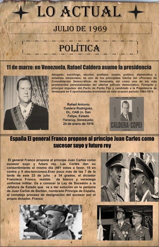 LO ACTUAL 
JULIO DE 1969 
POLÍTICA 
11 de marzo: en Venezuela, Rafael Caldera asume la presidencia 
Rafael Antonio 
Caldera Rodríguez, 
OL, OAB (n. San 
Felipe, Estado 
Yaracuy, Venezuela; 
24 de enero de 1916 
España El general Franco propone al príncipe Juan Carlos como 
sucesor suyo y futuro rey 
El general Franco propone al príncipe Juan Carlos como 
sucesor suyo y futuro rey. Las Cortes dan su 
consentimiento el mismo día (491 votos a favor, 19 en 
contra y 9 abs­tenciones). 
Eran poco más de las 7 de la 
tarde de este 22 de julio a 34 grados, el dictador 
Francisco Franco, vestido de blanco y veraniego 
uniforme militar. Da a conocer la Ley de Sucesión a la 
Jefatura de Estado que va a dar solución en la persona 
de Juan Carlos de Borbón, nombrado Príncipe de España, 
al complejo proceso de designación del sucesor por el 
propio dictador. Franco 
 