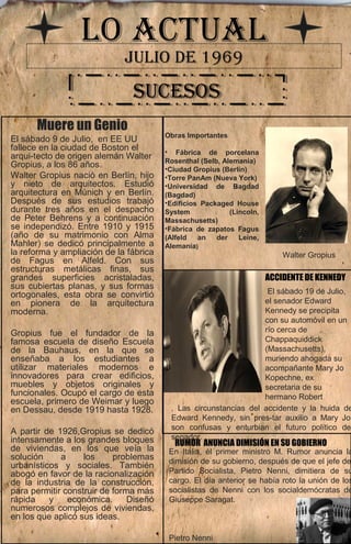 LO ACTUAL 
JULIO DE 1969 
SSUUCCEESSOOSS 
Muere un Genio 
El sábado 9 de Julio, en EE UU 
fallece en la ciudad de Boston el 
arqui­tecto 
de origen alemán Walter 
Gropius, a los 86 años. 
Walter Gropius nació en Berlín, hijo 
y nieto de arquitectos. Estudió 
arquitectura en Múnich y en Berlín. 
Después de sus estudios trabajó 
durante tres años en el despacho 
de Peter Behrens y a continuación 
se independizó. Entre 1910 y 1915 
(año de su matrimonio con Alma 
Mahler) se dedicó principalmente a 
la reforma y ampliación de la fábrica 
de Fagus en Alfeld. Con sus 
estructuras metálicas finas, sus 
grandes superficies acristaladas, 
sus cubiertas planas, y sus formas 
ortogonales, esta obra se convirtió 
en pionera de la arquitectura 
moderna. 
Gropius fue el fundador de la 
famosa escuela de diseño Escuela 
de la Bauhaus, en la que se 
enseñaba a los estudiantes a 
utilizar materiales modernos e 
innovadores para crear edificios, 
muebles y objetos originales y 
funcionales. Ocupó el cargo de esta 
escuela, primero de Weimar y luego 
en Dessau, desde 1919 hasta 1928. 
A partir de 1926,Gropius se dedicó 
intensamente a los grandes bloques 
de viviendas, en los que veía la 
solución a los problemas 
urbanísticos y sociales. También 
abogó en favor de la racionalización 
de la industria de la construcción, 
para permitir construir de forma más 
rápida y económica. Diseñó 
numerosos complejos de viviendas, 
en los que aplicó sus ideas. 
Obras Importantes 
• Fábrica de porcelana 
Rosenthal (Selb, Alemania) 
•Ciudad Gropius (Berlín) 
•Torre PanAm (Nueva York) 
•Universidad de Bagdad 
(Bagdad) 
•Edificios Packaged House 
System (Lincoln, 
Massachusetts) 
•Fábrica de zapatos Fagus 
(Alfeld an der Leine, 
Alemania) 
Walter Gropius 
ACCIDENTE DE KENNEDY 
. Las circunstancias del accidente y la huida de 
Edward Kennedy, sin pres­tar 
auxilio a Mary Jo, 
son confusas y enturbian el futuro político del 
senador. 
En Italia, él primer ministro M. Rumor anuncia la 
dimisión de su gobierno, después de que el jefe del 
Partido Socialista, Pietro Nenni, dimitiera de su 
cargo. El día anterior se había roto la unión de los 
socialistas de Nenni con los socialdemócratas de 
Giuseppe Saragat. 
Pietro Nenni 
El sábado 19 de Julio, 
el senador Edward 
Kennedy se precipita 
con su automóvil en un 
río cerca de 
Chappaquiddick 
(Massachusetts), 
muriendo ahogada su 
acompañante Mary Jo 
Kopechne, ex 
secretaria de su 
hermano Robert 
RUMOR ANUNCIA DIMISIÓN EN SU GOBIERNO 
 