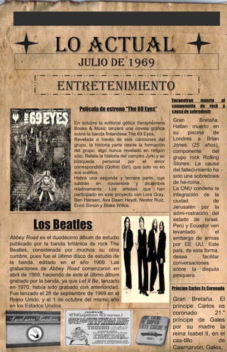 LO ACTUAL 
JULIO DE 1969 
ENTRETENIMIENTO 
Gran Bretaña. 
Hallan muerto en 
su piscina de 
Londres a Brian 
Jones (25 años), 
componente del 
grupo rock Rolling 
Stones. La causa 
del falleci­miento 
ha 
sido una sobredosis 
de he­roína. 
La ONU condena la 
integración de la 
ciudad de 
Jerusalén por la 
admi­nistración 
del 
estado de Israel. 
Perú y Ecuador ven 
levantado el 
embargo de armas 
por EE UU. Este 
país, de esta forma, 
desea facilitar 
conversaciones 
sobre la disputa 
pesquera. 
Gran Bretaña. El 
príncipe Carlos es 
coronado 21." 
príncipe de Gales 
por su madre la 
reina Isabel II, en el 
cas­tillo 
de 
Caernarvon, Gales. 
Película de estreno “The 69 Eyes” 
En octubre la editorial gótica Seraphemera 
Books & Music lanzará una novela gráfica 
sobre la banda finlandesa The 69 Eyes. 
Revelada a través de seis canciones del 
grupo, la historia parte desde la formación 
del grupo, algo nunca revelado en ningún 
sitio. Relata la historia del vampiro Jyrki y su 
búsqueda personal por el amor 
correspondido (Gothic Girl), que solo ve en 
sus sueños. 
Habrá una segunda y tercera parte, que 
saldrán en noviembre y diciembre 
relativamente. Los artistas que han 
participado en este proyecto son Lora Gray, 
Ben Hansen, Ava Dawn Heydt, Nestor Ruiz, 
Enric Simon y Blake Wilkie. 
Encuentran muerto al 
componente de rock a 
causa de sobredosis 
Príncipe Carlos Es Coronado 
Los Beatles 
Abbey Road es el duodécimo álbum de estudio 
publicado por la banda británica de rock The 
Beatles, considerada por muchos su obra 
cumbre, pues fue el último disco de estudio de 
la banda, editado en el año 1969. Las 
grabaciones de Abbey Road comenzaron en 
abril de 1969, haciendo de este el último álbum 
grabado por la banda, ya que Let It Be, lanzado 
en 1970, había sido grabado con anterioridad. 
Fue lanzado el 26 de septiembre de 1969 en el 
Reino Unido, y el 1 de octubre del mismo año 
en los Estados Unidos. 
 