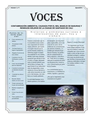 Según el consejo Municipal
‘’Es importante que las per-
sonas tengan presente el ma-
nejo de residuos y todas las
campañas que vayan encami-
nadas a crear un tipo de sen-
sibilidad ecológica o ambien-
tal ya que son positivas por
que facilitan el proceso de las
empresas dedicadas a recoger
los residuos sólidos y a los
recicladores.
Estamos conscientes que en
la actualidad existe un dete-
rioro importante de nuestro
medio ambiente, provocado
en su gran mayoría por la
acción humana, donde las
industrias juegan un papel
trascendental en este ámbito,
debido a que estas eliminan
sustancias que afectan al aire,
el suelo y el agua, afectando
todo el sistema natural como
son la flora y la fauna. De
igual forma el uso indiscrimi-
nado de plaguicidas y otras
sustancias toxicas han provo-
cado serios trastornos no solo
en la vida humana, sino tam-
bién en el medio ambiente.
La actividad humana, la in-
dustria química y los medios
de transporte, son los princi-
pales responsables, en la ma-
yoría de los casos, de los
problemas de contaminación
que afectan al planeta, y a
medida que aumenta la po-
blación humana, los proble-
mas de contaminación se
hacen mayores y más diver-
sos. Todo esto se ve empeo-
rado por la ausencia de políti-
cas de protección, conserva-
ción y preservación por parte
de los Estados.
Los contaminantes por su
consistencia, se clasifican en
sólidos, líquidos y gaseosos.
¿Por qué es importante crear
conciencia en la gente?
H i s t o r i a s y a n é c d o t a s c u r i o s a s e
i n t e r e s a n t e s d e a y e r , h o y y
s i e m p r e .
P u n t o s d e i n -
t e r é s e s p e -
c i a l :
 Crear conciencia ciu-
dadana.
 No quemar ni talar
plantas.
 No botar basura en
lugares inapropiados.
 Regular el servicio de
aseo urbano.
 Controlar el uso de
fertilizantes y pestici-
das.
 Crear vías de desagües
para las industrias.
 Controlar los derrames
accidentales de petró-
leo.
 Controlar los relaves
mineros
 Reciclar objetos
(darles un nuevo uso)
 Tomar conciencia de
lo que está sucediendo
 Realizar campañas de
apoyo
 Evitar el uso de aero-
soles
 Tener sentido de res-
ponsabilidad
CONTAMINACIÓN AMBIENTAL CAUSADA POR EL MAL MANEJO DE BASURAS Y
RESIDUOS SÓLIDOS DE LA CIUDAD DE SANTIAGO DE CALI
Voces
2/junio/2014Volumen 1, nº 1
 