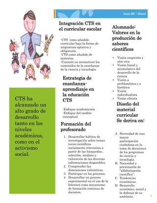 Lorem Ipsum Dolor                                                Issue [#] :: [Date]


                    Integración CTS en
                    el curricular escolar               Alumnado:
                                                        Valores en la
                    -CTS como añadido                   producción de
                    curricular bajo la forma de         saberes
                    asignatura optativa y
                    obligatoria.                        científicos
                    -CTS como añadido de
                    materias.                           •    Visión empirista y
                    -Consiste en reconstruir los             ateo rica
                    contenidos de la enseñanza          •    Visión lineal y
                    de la ciencia y tecnología.              acumulativa del
                                                             desarrollo de la
                                                             ciencia
                     Estrategia de                      •    Visión a
                     enseñanza-                              problemática y a
                                                             histórica
                     aprendizaje en                     •    Visión
                     la educación                            individualista
  CTS ha             CTS                                •    Visión elitista

  alcanzado un                                               Diseño del
  alto grado de      -Enfoque academicista                   material
                     -Enfoque del cambio
  desarrollo         conceptual                              curricular
                                                             Se deriva en:
  tanto en los      Formación del
  niveles           profesorado
                                                            A. Necesidad de una
  académicos,         1. Desarrollar hábitos de                mayor
  como en el             investigación sobre temas
                         tecno-científicos
                                                               participación
                                                               ciudadana en la
  activismo              socialmente relevantes a              toma de decisiones
                         partir de las búsquedas.,             de los programas
  social.                selección, análisis y                 de ciencia y
                         valoración de las diversas            tecnología.
                         informaciones disponibles.         B. Necesidad y
                      2. Comprender las                        priorización de
                         dimensiones valorativas.              “alfabetización
                      3. Participar en los procesos.           científica”.
                      4. Desarrollar un proceso             C. Tendencias
                         experimental en el uso de la          económicas.
                         Internet como mecanismo            D. Desarrollo
                         de formación continua de              económico, social y
                         docentes.                             la defensa de su
                                                               ambiente.               3
 