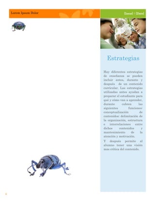 Lorem Ipsum Dolor                 [Issue] :: [Date]




                          Estrategias

                        Hay diferentes estrategias
                        de enseñanza se pueden
                        incluir antes, durante y
                        después de un contenido
                        curricular. Las estrategias
                        utilizadas antes ayudan a
                        preparar el estudiante para
                        qué y cómo van a aprender,
                        durante      cubren     las
                        siguientes       funciones:
                        conceptualización        de
                        contenidos; delimitación de
                        la organización, estructura
                        e interrelaciones entre
                        dichos     contenidos     y
                        mantenimiento      de    la
                        atención y motivación.
                        Y después permite al
                        alumno tener una visión
                        mas critica del contenido.




4
 