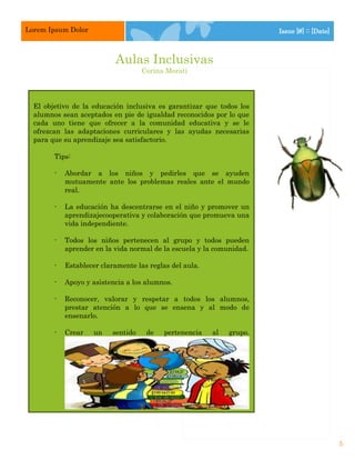 Lorem Ipsum Dolor                                                        Issue [#] :: [Date]



                            Aulas Inclusivas
                                     Corina Morati




  El objetivo de la educación inclusiva es garantizar que todos los
  alumnos sean aceptados en pie de igualdad reconocidos por lo que
  cada uno tiene que ofrecer a la comunidad educativa y se le
  ofrezcan las adaptaciones curriculares y las ayudas necesarias
  para que su aprendizaje sea satisfactorio.

        Tips:

        -   Abordar a los niños y pedirles que se ayuden
            mutuamente ante los problemas reales ante el mundo
            real.

        -   La educación ha descentrarse en el niño y promover un
            aprendizajecooperativa y colaboración que promueva una
            vida independiente.

        -   Todos los niños pertenecen al grupo y todos pueden
            aprender en la vida normal de la escuela y la comunidad.

        -   Establecer claramente las reglas del aula.

        -   Apoyo y asistencia a los alumnos.

        -   Reconocer, valorar y respetar a todos los alumnos,
            prestar atención a lo que se ensena y al modo de
            ensenarlo.

        -   Crear    un    sentido      de   pertenencia   al   grupo.




        -   Atención a la diversidad.

        -   Respetar las diferencias culturales y de género.                                   5
 