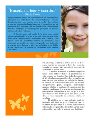 “Enseñar a leer y escribir”
                      Nicole Ticona
Aunque cada vez menos, son todavía muchos los profesores que
siguen creyendo en la eficacia del enfoque tradicional –también
llamado sintético– para enseñar a leer y escribir. Este enfoque
se basa en una premisa básica: empezar el aprendizaje por las
estructuras más simples y, una vez memorizadas, fusionarlas en
otras más complejas. Ése es el esquema que siguen los métodos
fonético, alfabético y silábico.
•       El fonético parte del sonido de la letra como unidad
mínima –por ejemplo, la /s/ no se aprende como ese, sino como
sssss– para, posteriormente, relacionarlo con la grafía. Este
método tiene un importante número de defensores, que
consideran que ayuda a los niños a comprender más fácilmente
la relación entre fonema y letra –en definitiva, entre habla,
lectura y escritura– y a articular las palabras de forma correcta
y sin errores.




                                            Sin embargo, también se critica que a los 4 o 5
                                            años, cuando se empieza a leer, los pequeños
                                            todavía no tienen interiorizado el concepto de
                                            fonema en el que se basa.
                                            •       El método alfabético es el más antiguo de
                                            todos –nació antes de Cristo– y posiblemente el
                                            más popular en España. Casi todos los mayores
                                            de 20 años hemos aprendido a leer y escribir con
                                            este sistema que se basa en trabajar la forma y
                                            el nombre de cada una de las letras de manera
                                            independiente para, después, combinarlas
                                            creando sílabas y palabras. Se empieza con las
                                            vocales, en el orden /i, o, a, e, u/, se sigue con las
                                            consonantes, generalmente con la /p/ o la /m/,
                                            que resultan más fáciles para los niños, y con
                                            ellas se van formando las primeras sílabas y
                                            palabras.
                                            •      El silábico es el otro método sintético,
                                            derivado del fonético y el alfabético, con la
                                            variante de que toma a la sílaba como unidad
                                            mínima, lo que permite a los niños captar mejor
                                            este sonido y aprender a leer con más facilidad.
 