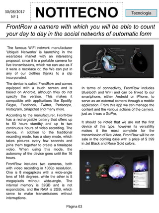 NOTITECNO30/08/2017
Nº 1
Tecnología
FrontRow a camera with which you will be able to count
your day to day in the social networks of automatic form
The famous WiFi network manufacturer
'Ubiquiti Networks' is launching in the
wearables market with an interesting
proposal, since it is a portable camera for
live transmissions, which we can use as if
it were a necklace or, the We can put in
any of our clothes thanks to a clip
incorporated.
The device is called FrontRow and comes
equipped with a touch screen and is
based on Android, although they do not
specify the version. This makes it
compatible with applications like Spotify,
Skype, Facebook, Twitter, Periscope,
Instagram, Snapchat and many more.
According to the manufacturer, FrontRow
has a rechargeable battery that offers up
to 50 hours standby and up to two
continuous hours of video recording. The
device, in addition to the traditional
recording mode, has a story mode, which
takes pictures every few seconds and
joins them together to create a timelapse
video. When using this mode, the
autonomy of the device goes until the 16
hours.
FrontRow includes two cameras, both
with video recording in 1080p resolution.
One is 8 megapixels with a wide-angle
lens of 148 degrees, while the other is 5
megapixels without wide-angle. The
internal memory is 32GB and is not
expandable, and the RAM is 2GB, which
serve to make transmissions without
interruptions.
In terms of connectivity, FrontRow includes
Bluetooth and WiFi and can be linked to our
smartphone, either Android or iPhone, to
serve as an external camera through a mobile
application. From this app we can manage the
content and the various actions of the camera,
just as it was a GoPro.
It should be noted that we are not the first
device of this type, however its versatility
makes it the most complete for the
transmission of live video. FrontRow will be on
sale in the coming days with a price of $ 399
in Jet Black and Rose Gold colors.
.
Página 03
 