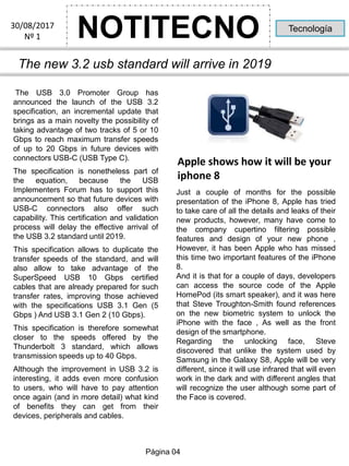 NOTITECNO30/08/2017
Nº 1
Tecnología
The new 3.2 usb standard will arrive in 2019
The USB 3.0 Promoter Group has
announced the launch of the USB 3.2
specification, an incremental update that
brings as a main novelty the possibility of
taking advantage of two tracks of 5 or 10
Gbps to reach maximum transfer speeds
of up to 20 Gbps in future devices with
connectors USB-C (USB Type C).
The specification is nonetheless part of
the equation, because the USB
Implementers Forum has to support this
announcement so that future devices with
USB-C connectors also offer such
capability. This certification and validation
process will delay the effective arrival of
the USB 3.2 standard until 2019.
This specification allows to duplicate the
transfer speeds of the standard, and will
also allow to take advantage of the
SuperSpeed USB 10 Gbps certified
cables that are already prepared for such
transfer rates, improving those achieved
with the specifications USB 3.1 Gen (5
Gbps ) And USB 3.1 Gen 2 (10 Gbps).
This specification is therefore somewhat
closer to the speeds offered by the
Thunderbolt 3 standard, which allows
transmission speeds up to 40 Gbps.
Although the improvement in USB 3.2 is
interesting, it adds even more confusion
to users, who will have to pay attention
once again (and in more detail) what kind
of benefits they can get from their
devices, peripherals and cables.
Just a couple of months for the possible
presentation of the iPhone 8, Apple has tried
to take care of all the details and leaks of their
new products, however, many have come to
the company cupertino filtering possible
features and design of your new phone ,
However, it has been Apple who has missed
this time two important features of the iPhone
8.
And it is that for a couple of days, developers
can access the source code of the Apple
HomePod (its smart speaker), and it was here
that Steve Troughton-Smith found references
on the new biometric system to unlock the
iPhone with the face , As well as the front
design of the smartphone.
Regarding the unlocking face, Steve
discovered that unlike the system used by
Samsung in the Galaxy S8, Apple will be very
different, since it will use infrared that will even
work in the dark and with different angles that
will recognize the user although some part of
the Face is covered.
Apple shows how it will be your
iphone 8
Página 04
 