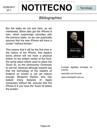 NOTITECNO30/08/2017
Nº 1
Tecnología
Bibliographies
But the leaks do not end here, as we
mentioned, Steve also got the iPhone 8
icon, which surprisingly coincides with
the previous leaks, so we can practically
assume that the new iPhone will have a
screen "without frames.“
This means that it will be the first time in
the history of the iPhone, that Apple's
iconic phone will not have a physical
button on the bottom center of the front,
the same place where used to place the
Touch ID, so the controversy Continues
to red hot, because although experts say
that the technology of the readers of
footprint on screen is not yet mature
enough, Benjamin Geskin, who has
leaked many features of Apple
computers without fail, ensures that the
iPhone 8 If you have the Touch ID below
the screen.
Página 05
Fuentes digitales tomadas en
cuenta:
www.bbc.com/mundo
www.noticias24.com.ve
 