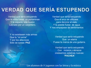 Verdad que sería estupendo Que la mina fuese  un portaminas Y la espada, una ilusión Labrado por un carpintero. Verdad que sería estupendo Que el arco se utilizase  para decorar el cielo Y la pistola fuese  de agua Y nos empapase de sentimientos Verdad que sería estupendo Que  un etarra Fuese la marca de una guitarra.   Verdad que sería estupendo Con  música y abrazos creásemos palabras nuevas: “ PACHEA ” Los alumnos de 5º jugamos con las letras y la música Y no existiesen más armas Que tu “mi arma” Y por los altavoces Solo se oyese : PAZ 