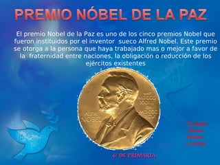 6º DE PRIMARIA El premio Nobel de la Paz es uno de los cinco premios Nobel que fueron instituidos por el inventor  sueco Alfred Nobel. Este premio se otorga a la persona que haya trabajado mas o mejor a favor de la  fraternidad entre naciones, la obligación o reducción de los ejércitos existentes Ouidade Álvaro  Rubén  Lourdes  