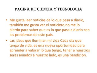 PAGINA DE CIENCIA Y TECNOLOGIAMe gusta leer noticias de lo que pasa a diario, también me gusta ver el noticiero no me lo pierdo para saber que es lo que pasa a diario con los problemas de este país.Las ideas que iluminan mi vida Cada día que tengo de vida, es una nueva oportunidad para aprender a valorar lo que tengo, tener a nuestros seres amados a nuestro lado, es una bendición.