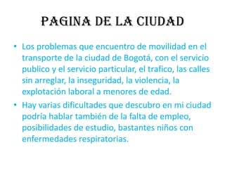 PAGINA DE LA CIUDADLos problemas que encuentro de movilidad en el transporte de la ciudad de Bogotá, con el servicio publico y el servicio particular, el trafico, las calles sin arreglar, la inseguridad, la violencia, la explotación laboral a menores de edad.Hay varias dificultades que descubro en mi ciudad podría hablar también de la falta de empleo, posibilidades de estudio, bastantes niños con enfermedades respiratorias.