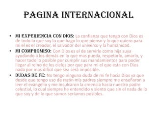PAGINA INTERNACIONALMI EXPERIENCIA CON DIOS: La confianza que tengo con Dios es de todo lo que soy lo que hago lo que pienso y lo que quiero para mi el es el creador, el salvador del universo y la humanidad.MI COMPROMISO: Con Dios es el de servirle como hija suya ayudando a los demás en lo que mas pueda, respetarlo, amarlo, y hacer todo lo posible por cumplir sus mandamientos para poder llegar al reino de los cielos por que para mi el que esta con Dios nada por mas difícil que sea será imposible. DUDAS DE FE: No tengo ninguna duda de mi fe hacia Dios ya que desde que tengo uso de razón mis padres siempre me enseñaron a leer el evangelio y me inculcaron la creencia hacia nuestro padre celestial, lo cual siempre he entendido y siento que sin el nada de lo que soy y de lo que somos seriamos posibles.