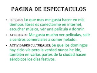 PAGINA DE ESPECTACULOSHOBBIES: Lo que mas me gusta hacer en mis tiempos libres es conectarme en internet, escuchar música, ver una película y dormir. AFICCIONES: Me gusta mucho ver películas, salir a centros comerciales a comer helado.ACTIVIDADES CULTURALES: Se que los domingos hay ciclo vía pero la verdad nunca he ido, también en varias partes de la ciudad hacen aérobicos los días festivos.