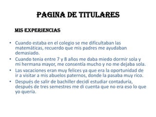 PAGINA DE TITULARES                                         Mis experiencias Cuando estaba en el colegio se me dificultaban las matemáticas, recuerdo que mis padres me ayudaban demasiado.Cuando tenia entre 7 y 8 años me daba miedo dormir sola y mi hermana mayor, me consentía mucho y no me dejaba sola.Las vacaciones eran muy felices ya que era la oportunidad de ir a visitar a mis abuelos paternos, donde la pasaba muy rico.Después de salir de bachiller decidí estudiar contaduría, después de tres semestres me di cuenta que no era eso lo que yo quería.