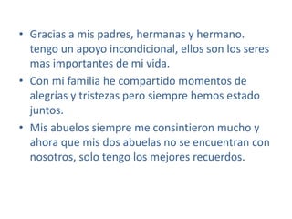 Gracias a mis padres, hermanas y hermano. tengo un apoyo incondicional, ellos son los seres mas importantes de mi vida.Con mi familia he compartido momentos de alegrías y tristezas pero siempre hemos estado juntos.Mis abuelos siempre me consintieron mucho y ahora que mis dos abuelas no se encuentran con nosotros, solo tengo los mejores recuerdos.