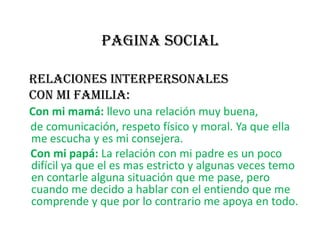 PAGINA SOCIALRELACIONES INTERPERSONALES    Con mi familia:Con mi mamá: llevo una relación muy buena,     de comunicación, respeto físico y moral. Ya que ella me escucha y es mi consejera.Con mi papá: La relación con mi padre es un poco difícil ya que el es mas estricto y algunas veces temo en contarle alguna situación que me pase, pero cuando me decido a hablar con el entiendo que me comprende y que por lo contrario me apoya en todo.