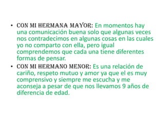 CON MI HERMANA MAYOR: En momentos hay una comunicación buena solo que algunas veces nos contradecimos en algunas cosas en las cuales yo no comparto con ella, pero igual comprendemos que cada una tiene diferentes formas de pensar.Con mi Hermano menor: Es una relación de cariño, respeto mutuo y amor ya que el es muy comprensivo y siempre me escucha y me aconseja a pesar de que nos llevamos 9 años de diferencia de edad.