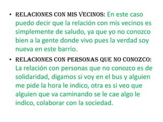 RELACIONES CON MIS VECINOS:En este caso puedo decir que la relación con mis vecinos es simplemente de saludo, ya que yo no conozco bien a la gente donde vivo pues la verdad soy nueva en este barrio.RELACIONES CON PERSONAS QUE NO CONOZCO: La relación con personas que no conozco es de solidaridad, digamos si voy en el bus y alguien me pide la hora le indico, otra es si veo que alguien que va caminando se le cae algo le indico, colaborar con la sociedad. 