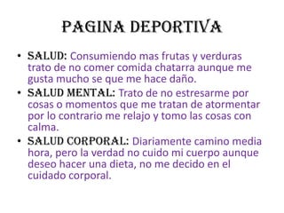 PAGINA DEPORTIVASALUD: Consumiendo mas frutas y verduras trato de no comer comida chatarra aunque me gusta mucho se que me hace daño.SALUD MENTAL: Trato de no estresarme por cosas o momentos que me tratan de atormentar por lo contrario me relajo y tomo las cosas con calma.SALUD CORPORAL: Diariamente camino media hora, pero la verdad no cuido mi cuerpo aunque deseo hacer una dieta, no me decido en el cuidado corporal.