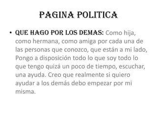PAGINA POLITICAQUE HAGO POR LOS DEMAS: Como hija, como hermana, como amiga por cada una de las personas que conozco, que están a mi lado, Pongo a disposición todo lo que soy todo lo que tengo quizá un poco de tiempo, escuchar, una ayuda. Creo que realmente si quiero ayudar a los demás debo empezar por mi misma.