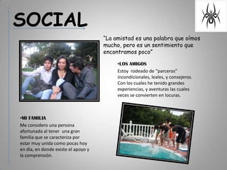 SOCIAL“La amistad es una palabra que oímos mucho, pero es un sentimiento que encontramos poco”LOS AMIGOSEstoy  rodeado de “parceros” incondicionales, leales, y consejeros. Con los cuales he tenido grandes experiencias, y aventuras las cuales  veces se convierten en locuras.MI FAMILIAMe considero una persona afortunada al tener  una gran familia que se caracteriza por  estar muy unida como pocas hoy en día, en donde existe el apoyo y la comprensión.     
