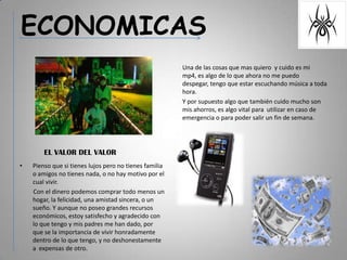ECONOMICASUna de las cosas que mas quiero  y cuido es mi mp4, es algo de lo que ahora no me puedo despegar, tengo que estar escuchando música a toda hora.Y por supuesto algo que también cuido mucho son mis ahorros, es algo vital para  utilizar en caso de emergencia o para poder salir un fin de semana.EL VALOR DEL VALORPienso que si tienes lujos pero no tienes familia o amigos no tienes nada, o no hay motivo por el cual vivir.         Con el dinero podemos comprar todo menos un hogar, la felicidad, una amistad sincera, o un sueño. Y aunque no poseo grandes recursos económicos, estoy satisfecho y agradecido con lo que tengo y mis padres me han dado, por que se la importancia de vivir honradamente dentro de lo que tengo, y no deshonestamente a  expensas de otro.
