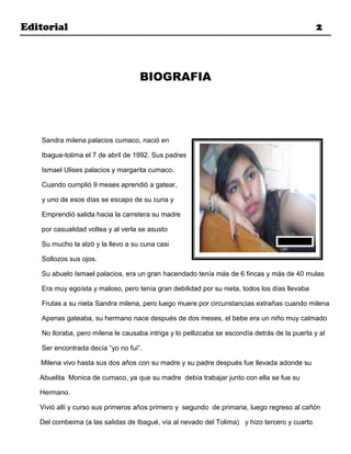 Editorial                                                                                       2



                                    BIOGRAFIA




    Sandra milena palacios cumaco, nació en

    Ibague-tolima el 7 de abril de 1992. Sus padres

    Ismael Ulises palacios y margarita cumaco.

    Cuando cumplió 9 meses aprendió a gatear,

    y uno de esos días se escapo de su cuna y

    Emprendió salida hacia la carretera su madre

    por casualidad voltea y al verla se asusto

    Su mucho la alzó y la llevo a su cuna casi

    Sollozos sus ojos.

    Su abuelo Ismael palacios, era un gran hacendado tenía más de 6 fincas y más de 40 mulas

    Era muy egoísta y maloso, pero tenía gran debilidad por su nieta, todos los días llevaba

    Frutas a su nieta Sandra milena, pero luego muere por circunstancias extrañas cuando milena

    Apenas gateaba, su hermano nace después de dos meses, el bebe era un niño muy calmado

    No lloraba, pero milena le causaba intriga y lo pellizcaba se escondía detrás de la puerta y al

    Ser encontrada decía “yo no fui”.

   Milena vivo hasta sus dos años con su madre y su padre después fue llevada adonde su

   Abuelita Monica de cumaco, ya que su madre debía trabajar junto con ella se fue su

   Hermano.

   Vivió allí y curso sus primeros años primero y segundo de primaria, luego regreso al cañón

   Del combeima (a las salidas de Ibagué, vía al nevado del Tolima) y hizo tercero y cuarto
 