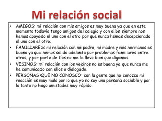 • AMIGOS: mi relación con mis amigos es muy buena ya que en este
momento todavía tengo amigos del colegio y con ellos siempre nos
hemos apoyado el uno con el otro por que nunca hemos decepcionado
el uno con el otro.
• FAMILIARES: mi relación con mi padre, mi madre y mis hermanos es
buena ya que hemos salido adelante por problemas familiares entre
otras, y por parte de tíos no me la llevo bien que digamos.
• VESINOS: mi relación con los vecinos no es buena ya que nunca me
he comunicado con ellos o dialogado.
• PERSONAS QUE NO CONOSCO: con la gente que no conozco mi
reacción es muy mala por lo que yo no soy una persona sociable y por
lo tanto no hago amistades muy rápido.
 