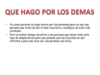 • Yo como persona no hago mucho por las personas pero yo soy una
persona que trata de ser lo mas recursivo y ecológico en esta vida
cotidiana.
• Pero al mismo tiempo incentivo a las persona que hacen todo este
tipo de desperdicios para que piensen que los recursos no son
infinitos y para eso toca ser una persona con ética.
 